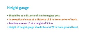 Height gauge
• Should be at a distance of 8 m from gate post.
• In exceptional cases at a distance of 8 m from center of track.
• Traction wire on LC at a height of 5.5 m.
• Height of height gauge should be at 4.78 m from ground level.
 