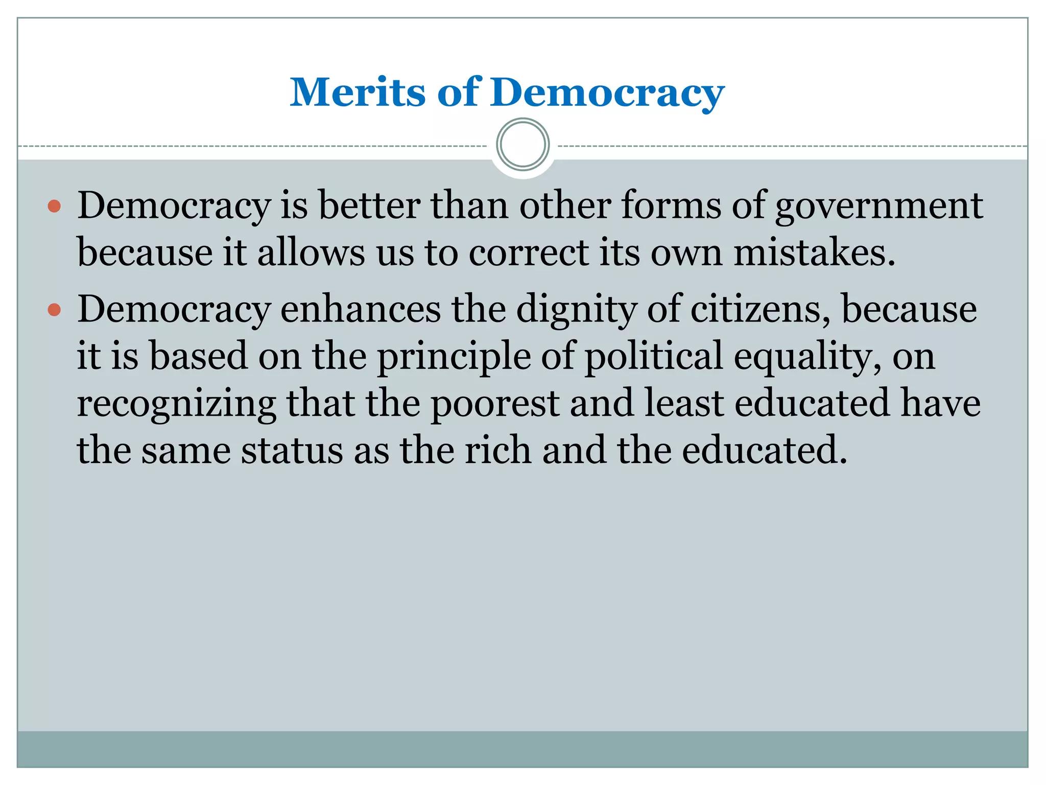 Merits of Democracy
 Democracy is better than other forms of government

because it allows us to correct its own mistakes.
 Democracy enhances the dignity of citizens, because
it is based on the principle of political equality, on
recognizing that the poorest and least educated have
the same status as the rich and the educated.

 