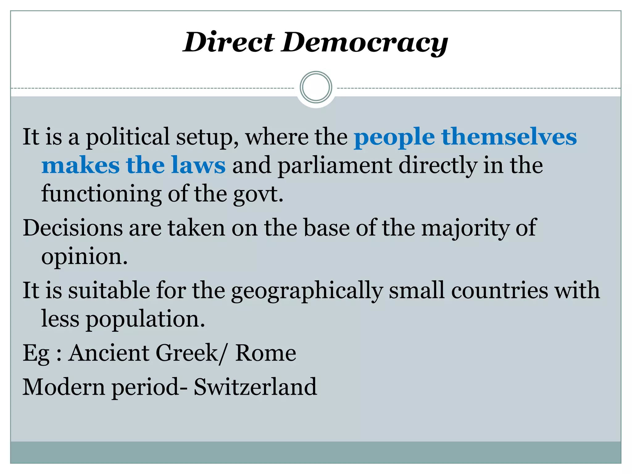 Direct Democracy
It is a political setup, where the people themselves
makes the laws and parliament directly in the
functioning of the govt.
Decisions are taken on the base of the majority of
opinion.
It is suitable for the geographically small countries with
less population.
Eg : Ancient Greek/ Rome
Modern period- Switzerland

 