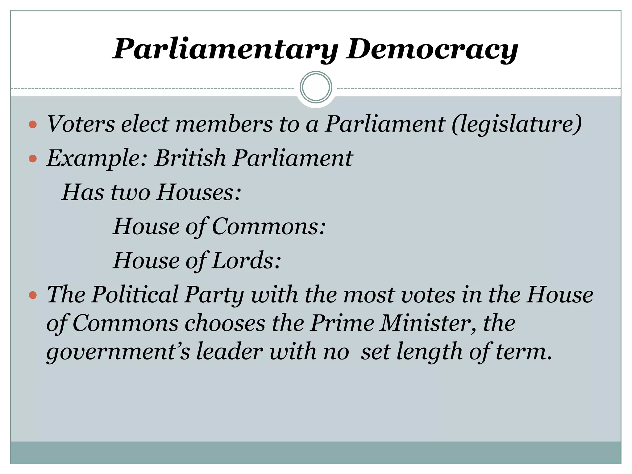 Parliamentary Democracy
 Voters elect members to a Parliament (legislature)
 Example: British Parliament

Has two Houses:
House of Commons:
House of Lords:
 The Political Party with the most votes in the House
of Commons chooses the Prime Minister, the
government’s leader with no set length of term.

 