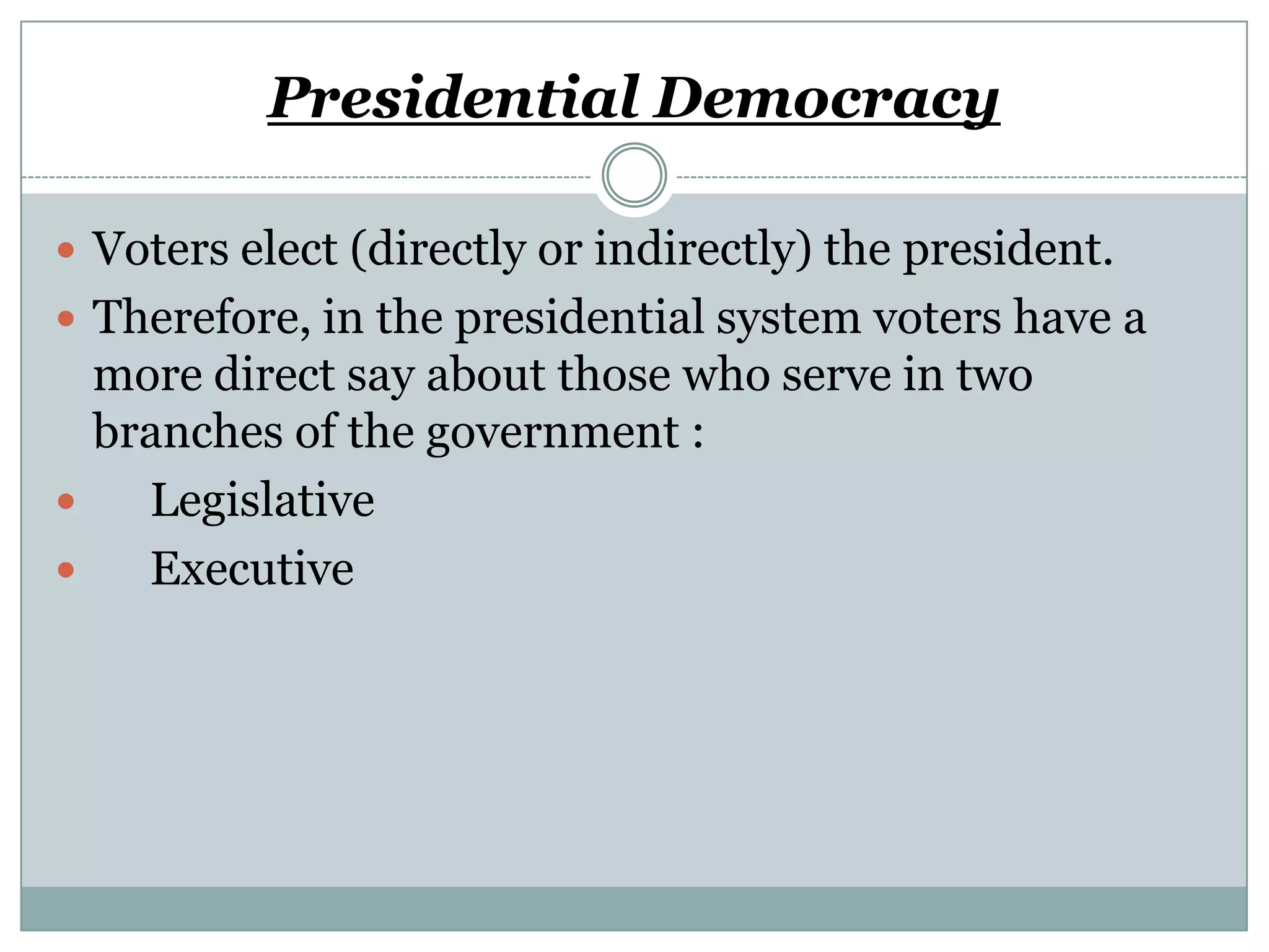 Presidential Democracy
 Voters elect (directly or indirectly) the president.
 Therefore, in the presidential system voters have a

more direct say about those who serve in two
branches of the government :

Legislative

Executive

 