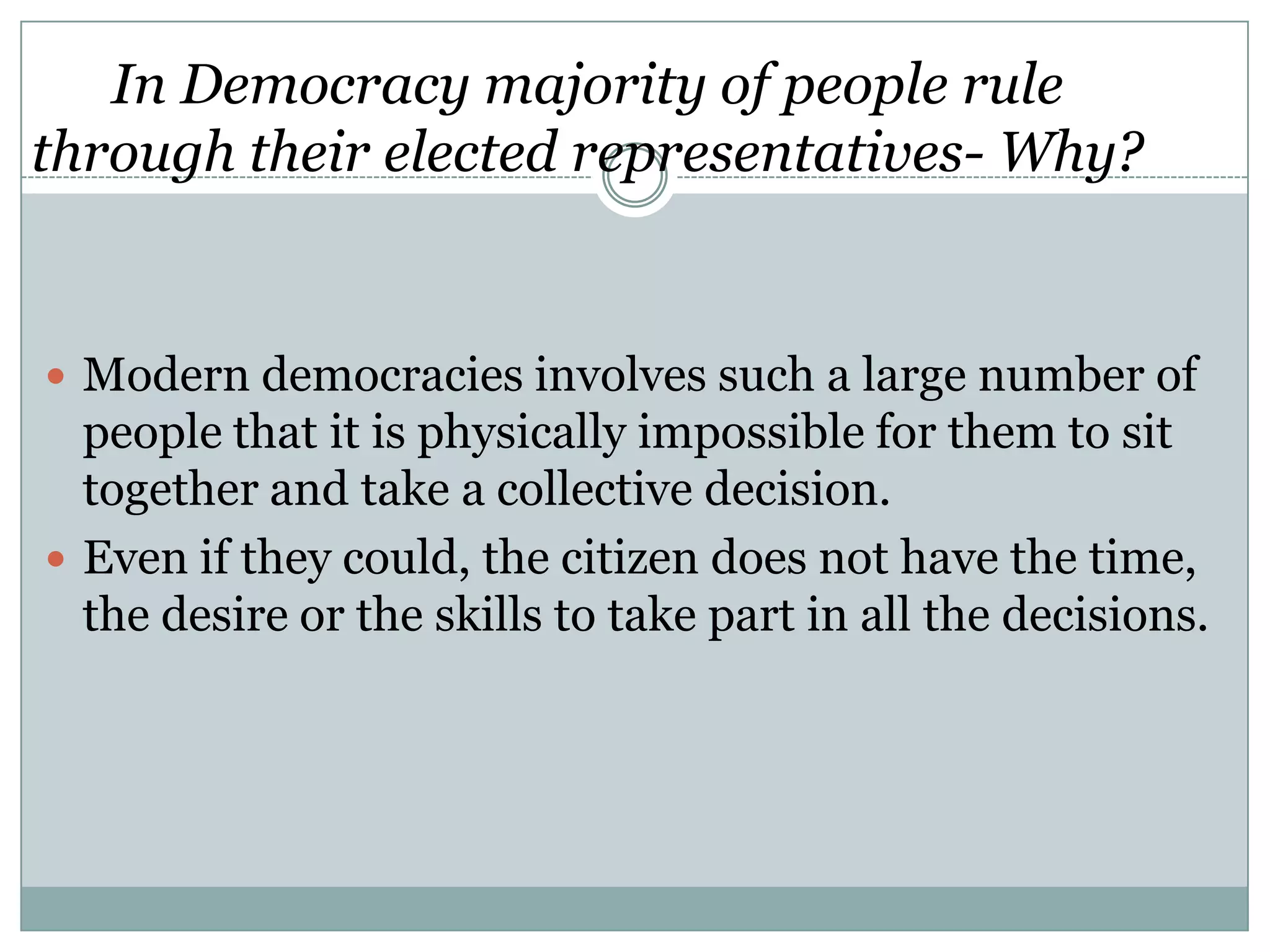 In Democracy majority of people rule
through their elected representatives- Why?

 Modern democracies involves such a large number of

people that it is physically impossible for them to sit
together and take a collective decision.
 Even if they could, the citizen does not have the time,
the desire or the skills to take part in all the decisions.

 
