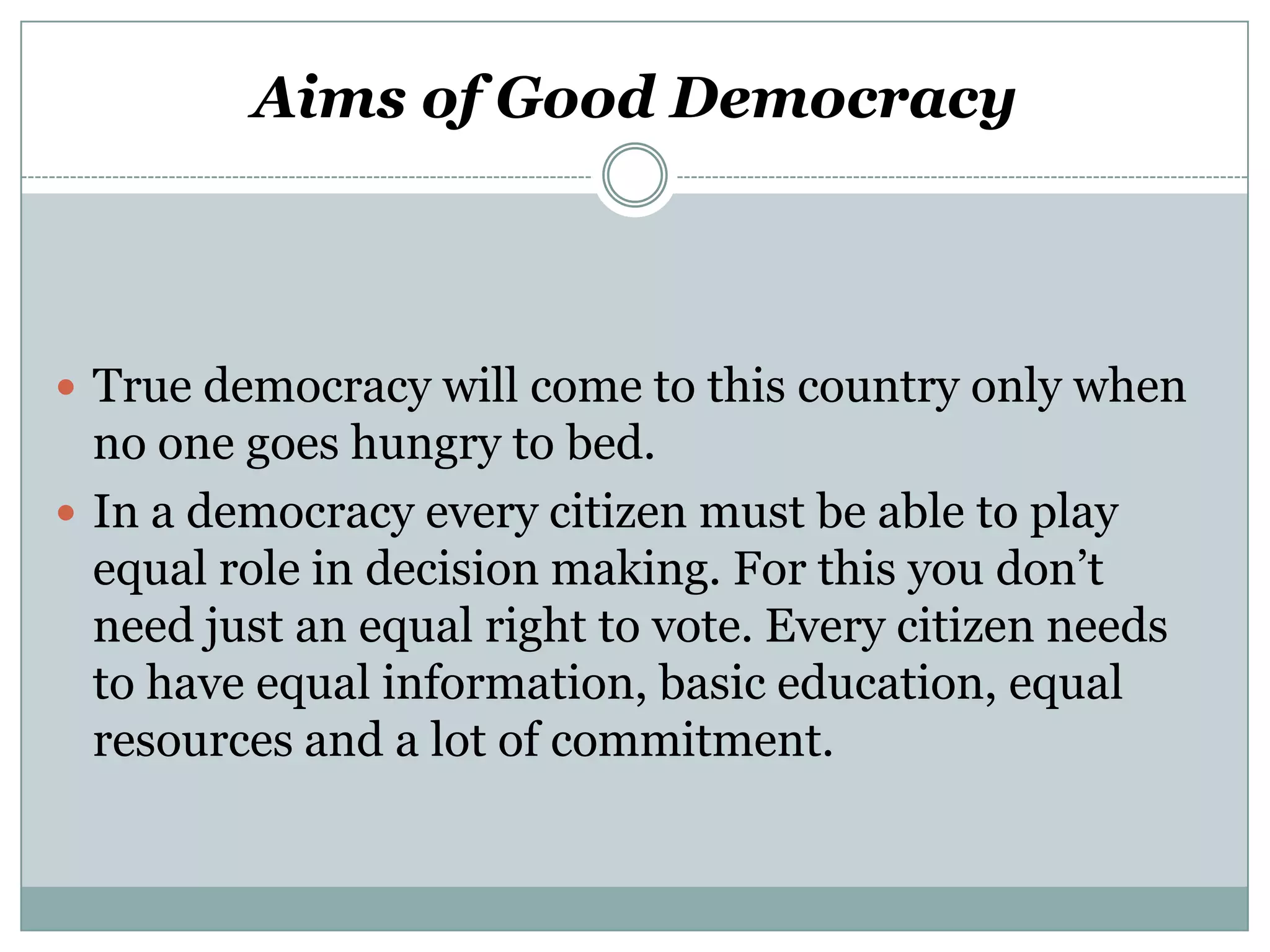 Aims of Good Democracy

 True democracy will come to this country only when

no one goes hungry to bed.
 In a democracy every citizen must be able to play
equal role in decision making. For this you don’t
need just an equal right to vote. Every citizen needs
to have equal information, basic education, equal
resources and a lot of commitment.

 