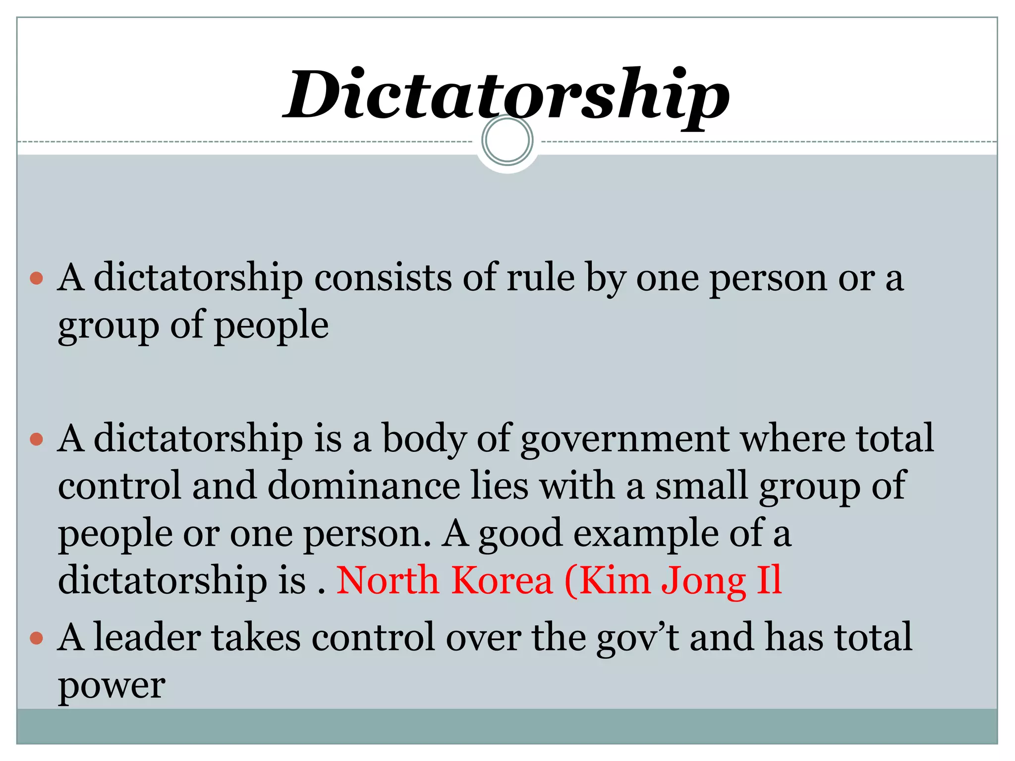 Dictatorship
 A dictatorship consists of rule by one person or a

group of people
 A dictatorship is a body of government where total

control and dominance lies with a small group of
people or one person. A good example of a
dictatorship is . North Korea (Kim Jong Il
 A leader takes control over the gov’t and has total
power

 