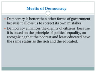 Merits of Democracy
 Democracy is better than other forms of government

because it allows us to correct its own mistakes.
 Democracy enhances the dignity of citizens, because
it is based on the principle of political equality, on
recognizing that the poorest and least educated have
the same status as the rich and the educated.

 