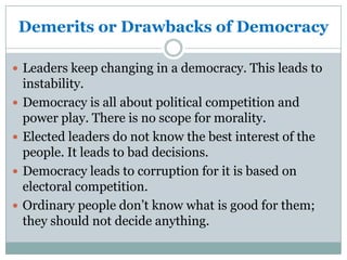 Demerits or Drawbacks of Democracy
 Leaders keep changing in a democracy. This leads to





instability.
Democracy is all about political competition and
power play. There is no scope for morality.
Elected leaders do not know the best interest of the
people. It leads to bad decisions.
Democracy leads to corruption for it is based on
electoral competition.
Ordinary people don’t know what is good for them;
they should not decide anything.

 