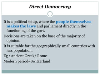 Direct Democracy
It is a political setup, where the people themselves
makes the laws and parliament directly in the
functioning of the govt.
Decisions are taken on the base of the majority of
opinion.
It is suitable for the geographically small countries with
less population.
Eg : Ancient Greek/ Rome
Modern period- Switzerland

 