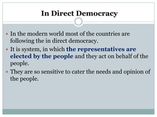 In Direct Democracy
 In the modern world most of the countries are

following the in direct democracy.
 It is system, in which the representatives are
elected by the people and they act on behalf of the
people.
 They are so sensitive to cater the needs and opinion of
the people.

 