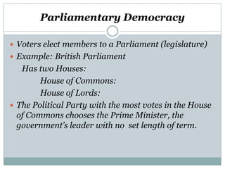 Parliamentary Democracy
 Voters elect members to a Parliament (legislature)
 Example: British Parliament

Has two Houses:
House of Commons:
House of Lords:
 The Political Party with the most votes in the House
of Commons chooses the Prime Minister, the
government’s leader with no set length of term.

 