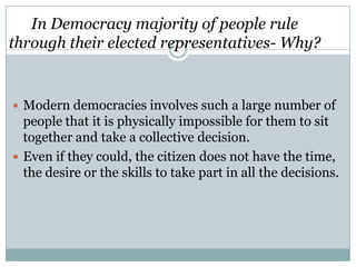 In Democracy majority of people rule
through their elected representatives- Why?

 Modern democracies involves such a large number of

people that it is physically impossible for them to sit
together and take a collective decision.
 Even if they could, the citizen does not have the time,
the desire or the skills to take part in all the decisions.

 