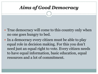 Aims of Good Democracy

 True democracy will come to this country only when

no one goes hungry to bed.
 In a democracy every citizen must be able to play
equal role in decision making. For this you don’t
need just an equal right to vote. Every citizen needs
to have equal information, basic education, equal
resources and a lot of commitment.

 