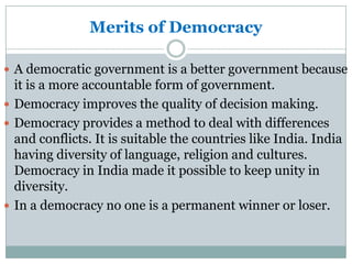 Merits of Democracy
 A democratic government is a better government because

it is a more accountable form of government.
 Democracy improves the quality of decision making.
 Democracy provides a method to deal with differences
and conflicts. It is suitable the countries like India. India
having diversity of language, religion and cultures.
Democracy in India made it possible to keep unity in
diversity.
 In a democracy no one is a permanent winner or loser.

 