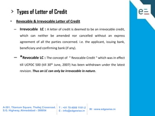 >

Types of Letter of Credit

•

Revocable & Irrevocable Letter of Credit

– Irrevocable LC : A letter of credit is deemed to be an irrevocable credit,
which can neither be amended nor cancelled without an express
agreement of all the parties concerned. i.e. the applicant, issuing bank,
beneficiary and confirming bank (if any).

– *Revocable LC : The concept of

“ Revocable Credit “ which was in effect

till UCPDC 500 (till 30th June, 2007) has been withdrawn under the latest
revision. Thus an LC can only be irrevocable in nature.

A-301, Titanium Square, Thaltej Crossroad,
S.G. Highway, Ahmedabad - 380054

T : +91 79 4008 1101-2
E : info@edgewise.in

W : www.edgewise.in

 
