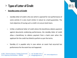 >

Types of Letter of Credit

•

Standby Letter of Credit
–

standby letter of credit is the one which is opened for non-performance of
some activity it is very much similar in nature to a bank guarantee. The
main objective of issuing such a credit is to secure bank loans.

–

Unlike a traditional letter of credit where the beneficiary obtains payment
against documents evidencing performance, the standby letter of credit
allow a beneficiary to obtains payment from a bank even when the
applicant for the credit has failed to perform as per the terms.

–

Standby LC is payable only in case where an event had occurred but
performance for the event has not happened.

A-301, Titanium Square, Thaltej Crossroad,
S.G. Highway, Ahmedabad - 380054

T : +91 79 4008 1101-2
E : info@edgewise.in

W : www.edgewise.in

 