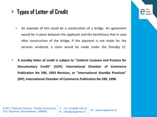>

Types of Letter of Credit
–

An example of this could be a construction of a bridge. An agreement

would be in place between the applicant and the beneficiary that in case
after construction of the bridge, if the payment is not made for the
services rendered, a claim would be made under the Standby LC.

•

A standby letter of credit is subject to "Uniform Customs and Practice for
Documentary Credit" (UCP), International Chamber of Commerce
Publication No 500, 1993 Revision, or "International Standby Practices"
(ISP), International Chamber of Commerce Publication No 590, 1998.

A-301, Titanium Square, Thaltej Crossroad,
S.G. Highway, Ahmedabad - 380054

T : +91 79 4008 1101-2
E : info@edgewise.in

W : www.edgewise.in

 