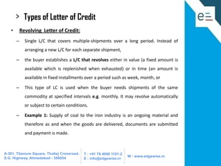 >
•

Types of Letter of Credit
Revolving Letter of Credit:

–

Single L/C that covers multiple-shipments over a long period. Instead of
arranging a new L/C for each separate shipment,

–

the buyer establishes a L/C that revolves either in value (a fixed amount is
available which is replenished when exhausted) or in time (an amount is

available in fixed installments over a period such as week, month, or
–

This type of LC is used when the buyer needs shipments of the same
commodity at specified intervals e.g. monthly. It may revolve automatically
or subject to certain conditions.

–

Example 1: Supply of coal to the iron industry is an ongoing material and
therefore as and when the goods are delivered, documents are submitted
and payment is made.

A-301, Titanium Square, Thaltej Crossroad,
S.G. Highway, Ahmedabad - 380054

T : +91 79 4008 1101-2
E : info@edgewise.in

W : www.edgewise.in

 