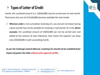 >

Types of Letter of Credit

month, the unutilized amount (i.e. USD20,000) may be carried over to next month.

That means the sum of US $120,000 becomes available the next month.
 Whereas under a non-cumulative revolving L/C, any amount not drawn during
a given period may not be available for drawing in next period. As in the above
example, the unutilized amount of USD20,000 can not be carried over and
added to the amount of next shipments, that means the exporter can draw
only US$100,000 in each succeeding month.

As per the Exchange Control Manual, revolving LCs should not be established for
import of goods into India without prior approval of RBI.

A-301, Titanium Square, Thaltej Crossroad,
S.G. Highway, Ahmedabad - 380054

T : +91 79 4008 1101-2
E : info@edgewise.in

W : www.edgewise.in

 