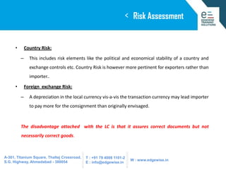 <
•

Risk Assessment

Country Risk:
–

This includes risk elements like the political and economical stability of a country and
exchange controls etc. Country Risk is however more pertinent for exporters rather than
importer..

•

Foreign exchange Risk:

–

A depreciation in the local currency vis-a-vis the transaction currency may lead importer
to pay more for the consignment than originally envisaged.

The disadvantage attached with the LC is that it assures correct documents but not

necessarily correct goods.

A-301, Titanium Square, Thaltej Crossroad,
S.G. Highway, Ahmedabad - 380054

T : +91 79 4008 1101-2
E : info@edgewise.in

W : www.edgewise.in

 