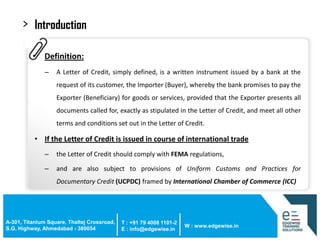 >

Introduction
• Definition:
–

A Letter of Credit, simply defined, is a written instrument issued by a bank at the

request of its customer, the Importer (Buyer), whereby the bank promises to pay the
Exporter (Beneficiary) for goods or services, provided that the Exporter presents all
documents called for, exactly as stipulated in the Letter of Credit, and meet all other
terms and conditions set out in the Letter of Credit.

• If the Letter of Credit is issued in course of international trade
–

the Letter of Credit should comply with FEMA regulations,

–

and are also subject to provisions of Uniform Customs and Practices for
Documentary Credit (UCPDC) framed by International Chamber of Commerce (ICC)

A-301, Titanium Square, Thaltej Crossroad,
S.G. Highway, Ahmedabad - 380054

T : +91 79 4008 1101-2
E : info@edgewise.in

W : www.edgewise.in

 
