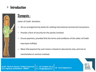 >

Introduction
• Synopsis :
Letter of Credit therefore:

– Are an arrangement by banks for settling international commercial transactions.
– Provide a form of security for the parties involved.
– Ensure payment, provided that the terms and conditions of the Letter of Credit

have been fulfilled.
– Mean that payment by such means is based on documents only, and not on
merchandise or services involved.

A-301, Titanium Square, Thaltej Crossroad,
S.G. Highway, Ahmedabad - 380054

T : +91 79 4008 1101-2
E : info@edgewise.in

W : www.edgewise.in

 