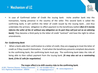 >
•

Mechanism of LC
In case of Confirmed Letter of Credit the issuing bank invite another bank into the
transaction, havi...