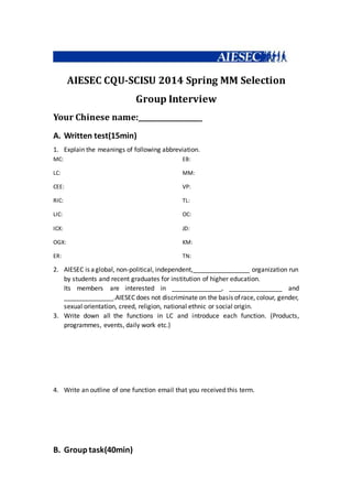 AIESEC CQU-SCISU 2014 Spring MM Selection
Group Interview
Your Chinese name:__________________
A. Written test(15min)
1. Explain the meanings of following abbreviation.
MC:
LC:
CEE:
RIC:
LIC:
ICX:
OGX:
ER:
EB:
MM:
VP:
TL:
OC:
JD:
KM:
TN:
2. AIESEC is aglobal, non-political, independent,________________ organization run
by students and recent graduates for institution of higher education.
Its members are interested in ______________, _______________ and
______________.AIESEC does not discriminate on the basis ofrace, colour, gender,
sexual orientation, creed, religion, national ethnic or social origin.
3. Write down all the functions in LC and introduce each function. (Products,
programmes, events, daily work etc.)
4. Write an outline of one function email that you received this term.
B. Group task(40min)
 