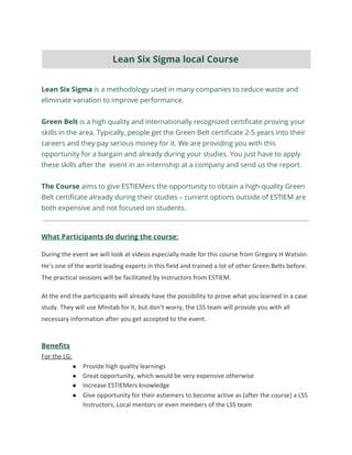 Lean Six Sigma​ is a methodology used in many companies to reduce waste and 
eliminate variation to improve performance. 
 
Green Belt​ is a high quality and internationally recognized certificate proving your 
skills in the area. Typically, people get the Green Belt certificate 2-5 years into their 
careers and they pay serious money for it. We are providing you with this 
opportunity for a bargain and already during your studies. You just have to apply 
these skills after the event in an internship at a company and send us the report.  
 
The Course ​aims to give ESTIEMers the opportunity to obtain a high-quality Green 
Belt certificate already during their studies – current options outside of ESTIEM are 
both expensive and not focused on students​.
What Participants do during the course:
During the event we will look at videos especially made for this course from Gregory H Watson.
He’s one of the world leading experts in this field and trained a lot of other Green Belts before.
The practical sessions will be facilitated by Instructors from ESTIEM.
At the end the participants will already have the possibility to prove what you learned in a case
study. They will use Minitab for it, but don’t worry, the LSS team will provide you with all
necessary information after you get accepted to the event.
Benefits
For the LG:
● Provide high quality learnings
● Great opportunity, which would be very expensive otherwise
● Increase ESTIEMers knowledge
● Give opportunity for their estiemers to become active as (after the course) a LSS
Instructors, Local mentors or even members of the LSS team
Lean Six Sigma local Course 
 