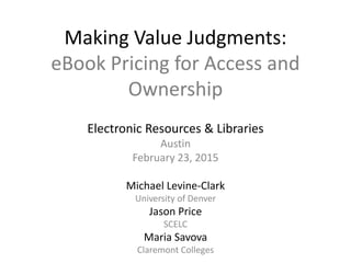 Making Value Judgments:
eBook Pricing for Access and
Ownership
Electronic Resources & Libraries
Austin
February 23, 2015
Michael Levine-Clark
University of Denver
Jason Price
SCELC
Maria Savova
Claremont Colleges
 