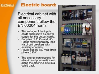 Electric board: 
Electrical cabinet with 
all necessary 
component follow the 
EN 60204 norm. 
• The voltage of the input-cards 
shall serve as power 
supply for the output-cards. 
• Supplies of PLCs and I/O-Racks 
shall separately feed 
via circuit breakers with 
auxiliary contacts. 
• Power supply 380 Vca three 
phase 6 KW 
• The energy connections for 
electric and pneumatics run 
along the machine side in a 
cable pack. 
 
