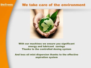 We take care of the environment 
With our machines we ensure you significant 
energy and lubricant savings 
Thanks to the controlled dosing system 
And less oil mist dispersion thanks to the effective 
aspiration system 
 