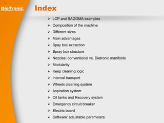 Index 
 LCP and SAGOMA examples 
 Composition of the machine 
 Different sizes 
 Main advantages 
 Spay box extraction 
 Spray box structure 
 Nozzles: conventional vs. Dietronic manifolds 
 Modularity 
 Keep cleaning logic 
 Internal transport 
 Wheels cleaning system 
 Aspiration system 
 Oil tanks and Recovery system 
 Emergency circuit breaker 
 Electric board 
 Software’ adjustable parameters 
 