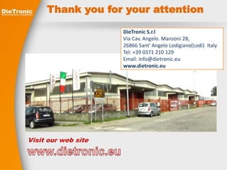 Thank you for your attention 
Visit our web site 
DieTronic S.r.l 
Via Cav. Angelo. Manzoni 28, 
26866 Sant' Angelo Lodigiano(Lodi) Italy 
Tel: +39 0371 210 129 
Email: info@dietronic.eu 
www.dietronic.eu 
