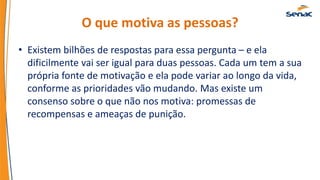 O que motiva as pessoas?
• Existem bilhões de respostas para essa pergunta – e ela
dificilmente vai ser igual para duas pessoas. Cada um tem a sua
própria fonte de motivação e ela pode variar ao longo da vida,
conforme as prioridades vão mudando. Mas existe um
consenso sobre o que não nos motiva: promessas de
recompensas e ameaças de punição.
 