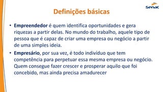 Definições básicas
• Empreendedor é quem identifica oportunidades e gera
riquezas a partir delas. No mundo do trabalho, aquele tipo de
pessoa que é capaz de criar uma empresa ou negócio a partir
de uma simples ideia.
• Empresário, por sua vez, é todo indivíduo que tem
competência para perpetuar essa mesma empresa ou negócio.
Quem consegue fazer crescer e prosperar aquilo que foi
concebido, mas ainda precisa amadurecer
 