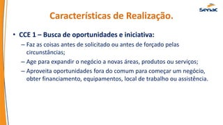 Características de Realização.
• CCE 1 – Busca de oportunidades e iniciativa:
– Faz as coisas antes de solicitado ou antes de forçado pelas
circunstâncias;
– Age para expandir o negócio a novas áreas, produtos ou serviços;
– Aproveita oportunidades fora do comum para começar um negócio,
obter financiamento, equipamentos, local de trabalho ou assistência.
 