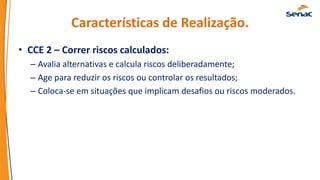Características de Realização.
• CCE 2 – Correr riscos calculados:
– Avalia alternativas e calcula riscos deliberadamente;
– Age para reduzir os riscos ou controlar os resultados;
– Coloca-se em situações que implicam desafios ou riscos moderados.
 