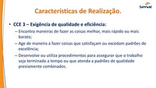 Características de Realização.
• CCE 3 – Exigência de qualidade e eficiência:
– Encontra maneiras de fazer as coisas melhor, mais rápido ou mais
barato;
– Age de maneira a fazer coisas que satisfaçam ou excedam padrões de
excelência;
– Desenvolve ou utiliza procedimentos para assegurar que o trabalho
seja terminado a tempo ou que atenda a padrões de qualidade
previamente combinados.
 