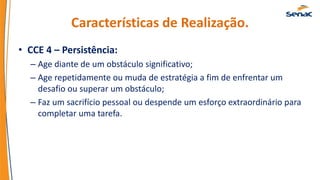 Características de Realização.
• CCE 4 – Persistência:
– Age diante de um obstáculo significativo;
– Age repetidamente ou muda de estratégia a fim de enfrentar um
desafio ou superar um obstáculo;
– Faz um sacrifício pessoal ou despende um esforço extraordinário para
completar uma tarefa.
 