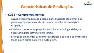Características de Realização.
• CCE 5 – Comprometimento:
– Assume responsabilidade pessoal por solucionar problemas que
possam prejudicar a conclusão de um trabalho nas condições
estipuladas;
– Colabora com seus empregados ou coloca-se no lugar deles, se
necessário, para terminar uma tarefa;
– Esforça-se em manter os clientes satisfeitos e coloca a boa vontade a
longo prazo acima do lucro a curto prazo.
 