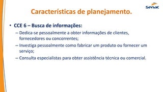 Características de planejamento.
• CCE 6 – Busca de informações:
– Dedica-se pessoalmente a obter informações de clientes,
fornecedores ou concorrentes;
– Investiga pessoalmente como fabricar um produto ou fornecer um
serviço;
– Consulta especialistas para obter assistência técnica ou comercial.
 