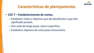 Características de planejamento.
• CCE 7 – Estabelecimento de metas:
– Estabelece metas e objetivos que são desafiantes e que têm
significado pessoal;
– Tem visão de longo prazo, clara e específica;
– Estabelece objetivos de curto prazo mensuráveis.
 