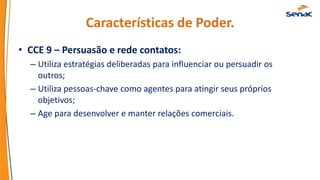 Características de Poder.
• CCE 9 – Persuasão e rede contatos:
– Utiliza estratégias deliberadas para influenciar ou persuadir os
outros;
– Utiliza pessoas-chave como agentes para atingir seus próprios
objetivos;
– Age para desenvolver e manter relações comerciais.
 