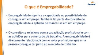 O que é Empregabilidade?
• Empregabilidade significa a capacidade ou possibilidade de
conseguir um emprego. Também faz parte do conceito de
empregabilidade a aptidão de manter-se em um emprego.
• O conceito se relaciona com a capacitação profissional e com
as aptidões para o mercado de trabalho. A empregabilidade é
diretamente relacionada com o valor profissional que uma
pessoa consegue ter junto ao mercado de trabalho.
 