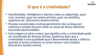 O que é a criatividade?
• Inventividade, inteligência e talento, natos ou adquiridos, para
criar, inventar, quer no campo artístico, quer no científico,
esportivo etc. (Dicionário Aurélio online)
• Pessoas consideradas criativas geralmente são curiosas por
natureza e sempre buscam olhar as coisas de forma diferente
buscando oportunidades.
• Com origem no latim creare, que significa criar, a criatividade pode
ser classificada de diversas formas, podemos dizer que a
criatividade é uma qualidade que é desenvolvida desde a infância
quando se busca conhecer as coisas novas e suas funções.
(Dicionário Aurélio online)
 