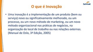 O que é Inovação
• Uma inovação é a implementação de um produto (bem ou
serviço) novo ou significativamente melhorado, ou um
processo, ou um novo método de marketing, ou um novo
método organizacional nas práticas de negócios, na
organização do local de trabalho ou nas relações externas.
(Manual de Oslo, 3ª Edição, 2005)
 