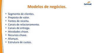 Modelos de negócios.
• Segmento de clientes.
• Proposta de valor.
• Fontes de receita.
• Canais de relacionamento.
• Canais de entrega.
• Atividades chave.
• Recursos chave.
• Alianças.
• Estrutura de custos.
 