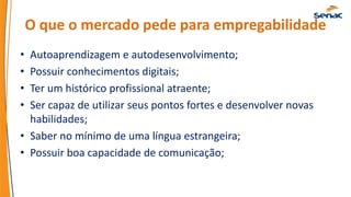 O que o mercado pede para empregabilidade
• Autoaprendizagem e autodesenvolvimento;
• Possuir conhecimentos digitais;
• Ter um histórico profissional atraente;
• Ser capaz de utilizar seus pontos fortes e desenvolver novas
habilidades;
• Saber no mínimo de uma língua estrangeira;
• Possuir boa capacidade de comunicação;
 