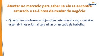 Atentar ao mercado para saber se ele se encontra
saturado e se é hora de mudar de negócio
• Quantas vezes observou hoje sobre determinada vaga, quantas
vezes abrimos o Jornal para olhar o mercado de trabalho.
 