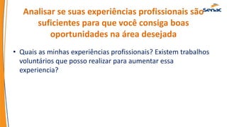 Analisar se suas experiências profissionais são
suficientes para que você consiga boas
oportunidades na área desejada
• Quais as minhas experiências profissionais? Existem trabalhos
voluntários que posso realizar para aumentar essa
experiencia?
 
