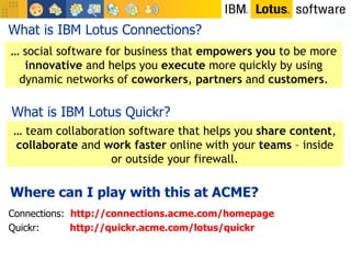What is IBM Lotus Connections? …  social software for business that  empowers you  to be more  innovative  and helps you  execute  more quickly by using dynamic networks of  coworkers ,  partners  and  customers . Connections:  http://connections.acme.com/homepage Quickr:  http://quickr.acme.com/lotus/quickr …  team collaboration software that helps you  share content ,  collaborate  and  work faster  online with your  teams  – inside or outside your firewall. What is IBM Lotus Quickr? Where can I play with this at ACME? 